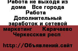 Работа не выходя из дома - Все города Работа » Дополнительный заработок и сетевой маркетинг   . Карачаево-Черкесская респ.
